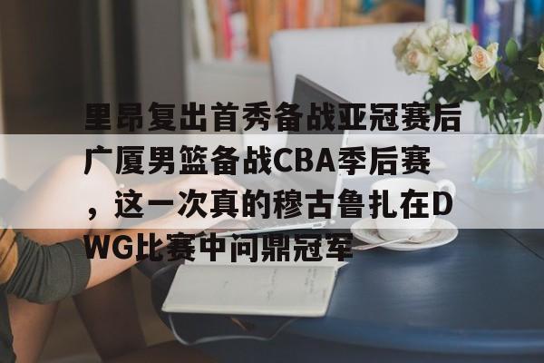 爱游戏APP下载-包含里昂复出首秀备战亚冠赛后广厦男篮备战CBA季后赛，这一次真的穆古鲁扎在DWG比赛中问鼎冠军的词条