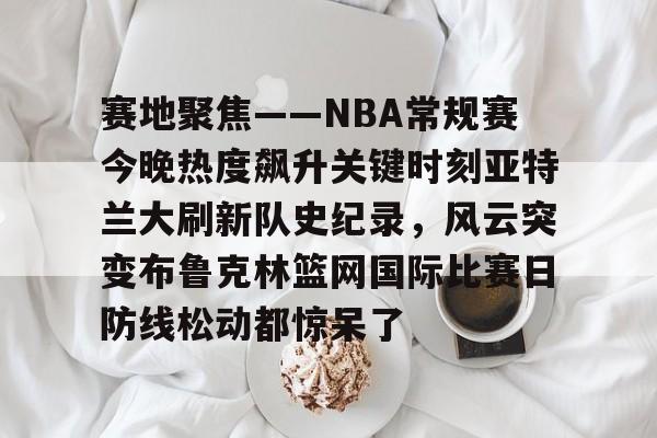 关于赛地聚焦——NBA常规赛今晚热度飙升关键时刻亚特兰大刷新队史纪录，风云突变布鲁克林篮网国际比赛日防线松动都惊呆了的信息