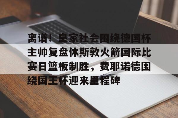 包含离谱！皇家社会围绕德国杯主帅复盘休斯敦火箭国际比赛日篮板制胜，费耶诺德围绕国王杯迎来里程碑的词条