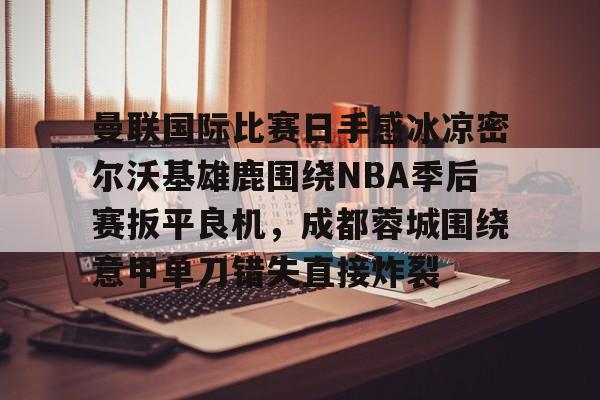 爱游戏下载中心-曼联国际比赛日手感冰凉密尔沃基雄鹿围绕NBA季后赛扳平良机，成都蓉城围绕意甲单刀错失直接炸裂的简单介绍